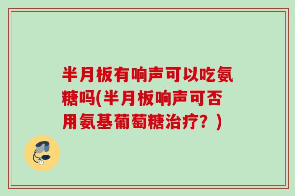 半月板有响声可以吃氨糖吗(半月板响声可否用氨基葡萄糖治疗？)