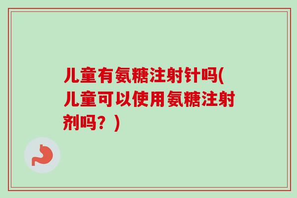 儿童有氨糖注射针吗(儿童可以使用氨糖注射剂吗？)