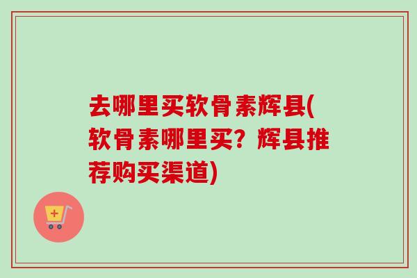 去哪里买软骨素辉县(软骨素哪里买?辉县推荐购买渠道) 去哪里买软骨素辉县(软骨素哪里买?辉县推荐购买渠道)
