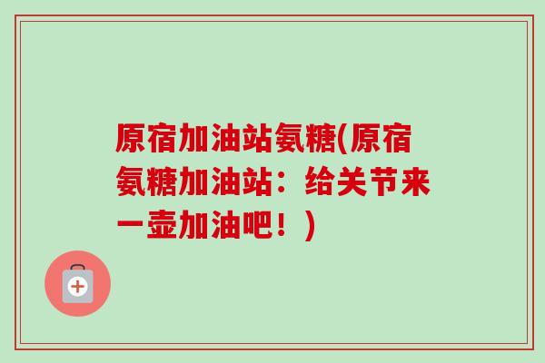 原宿加油站氨糖(原宿氨糖加油站：给关节来一壶加油吧！)