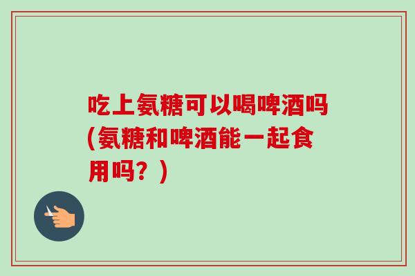吃上氨糖可以喝啤酒吗(氨糖和啤酒能一起食用吗？)