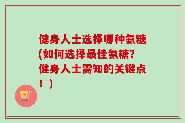 健身人士选择哪种氨糖(如何选择最佳氨糖？健身人士需知的关键点！)