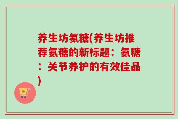 养生坊氨糖(养生坊推荐氨糖的新标题：氨糖：关节养护的有效佳品)