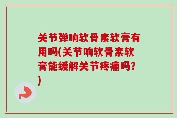 关节弹响软骨素软膏有用吗(关节响软骨素软膏能缓解关节疼痛吗？)