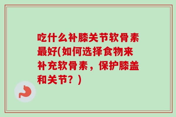 吃什么补膝关节软骨素最好(如何选择食物来补充软骨素，保护膝盖和关节？)