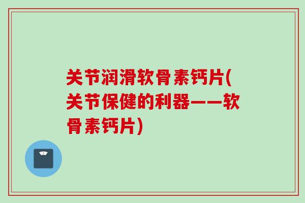 关节润滑软骨素钙片(关节保健的利器——软骨素钙片)