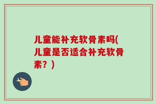 儿童能补充软骨素吗(儿童是否适合补充软骨素？)