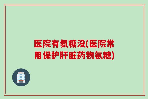 医院有氨糖没(医院常用保护肝脏药物氨糖)