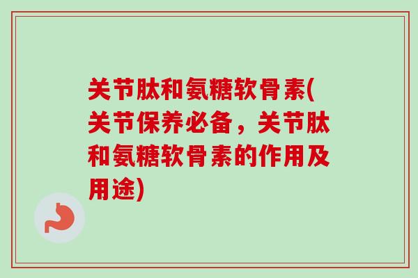 关节肽和氨糖软骨素(关节保养必备，关节肽和氨糖软骨素的作用及用途)