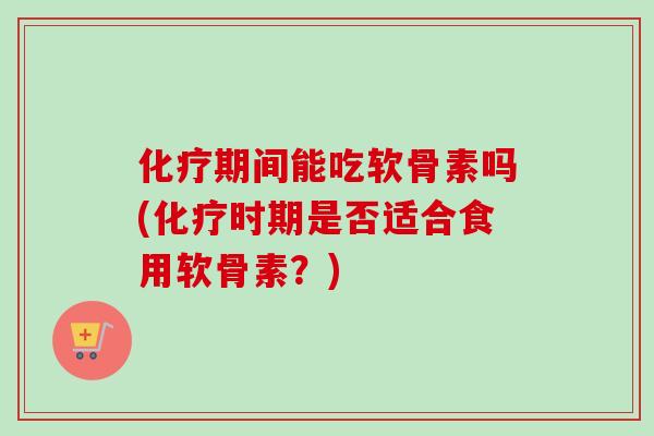 化疗期间能吃软骨素吗(化疗时期是否适合食用软骨素？)