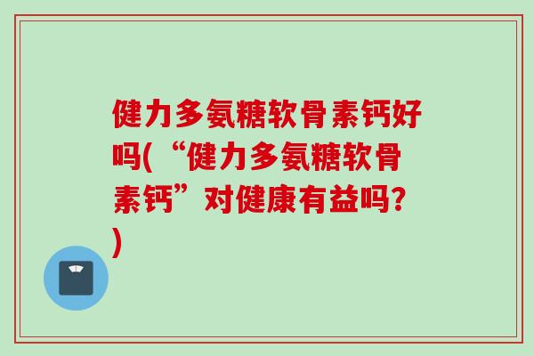 健力多氨糖软骨素钙好吗(“健力多氨糖软骨素钙”对健康有益吗？)