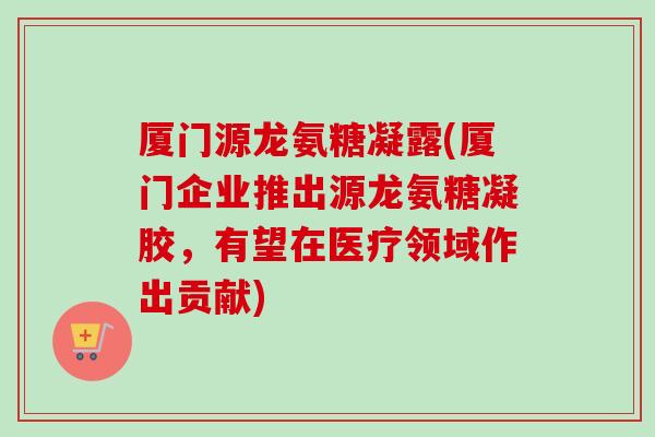 厦门源龙氨糖凝露(厦门企业推出源龙氨糖凝胶，有望在医疗领域作出贡献)