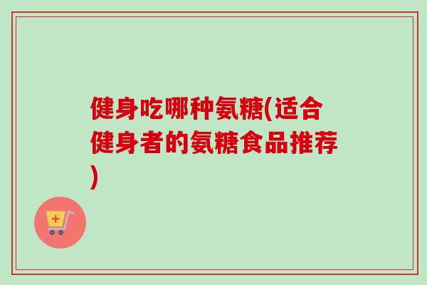 健身吃哪种氨糖(适合健身者的氨糖食品推荐)