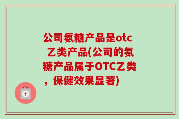 公司氨糖产品是otc 乙类产品(公司的氨糖产品属于OTC乙类，保健效果显著)