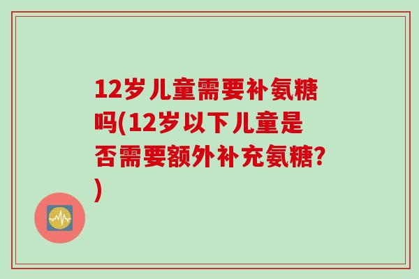 12岁儿童需要补氨糖吗(12岁以下儿童是否需要额外补充氨糖？)