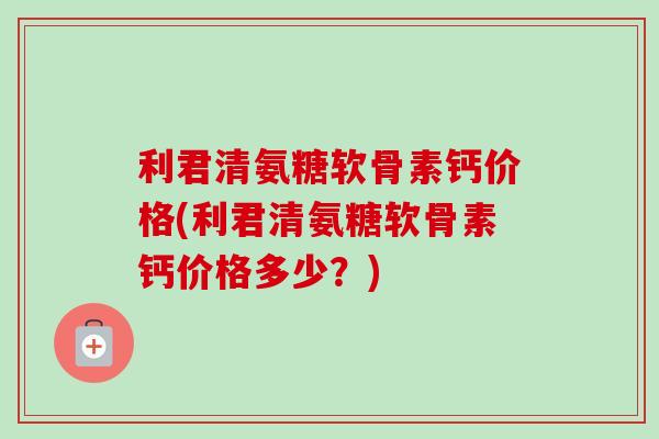 利君清氨糖软骨素钙价格(利君清氨糖软骨素钙价格多少？)