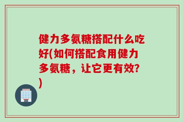 健力多氨糖搭配什么吃好(如何搭配食用健力多氨糖，让它更有效？)