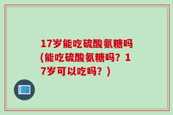 17岁能吃硫酸氨糖吗(能吃硫酸氨糖吗？17岁可以吃吗？)