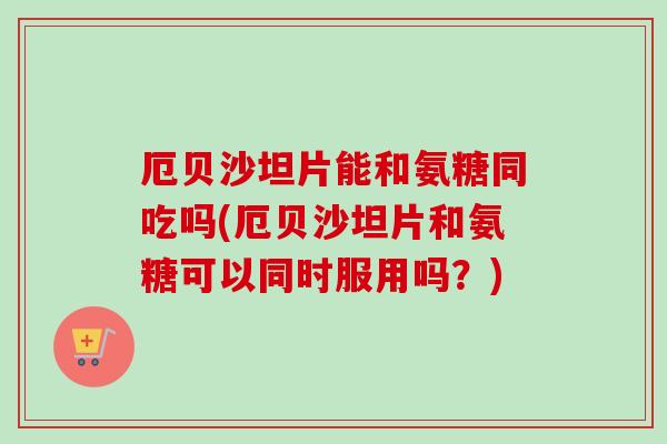 厄贝沙坦片能和氨糖同吃吗(厄贝沙坦片和氨糖可以同时服用吗？)