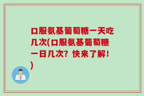 口服氨基葡萄糖一天吃几次(口服氨基葡萄糖一日几次？快来了解！)