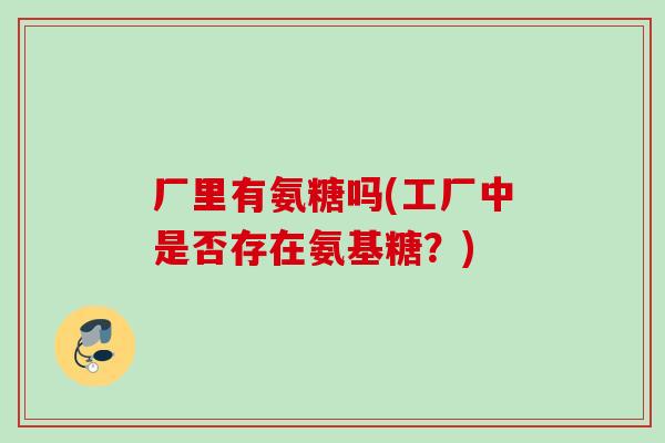 厂里有氨糖吗(工厂中是否存在氨基糖?) 厂里有氨糖吗(工厂中是否存在氨基糖?)
