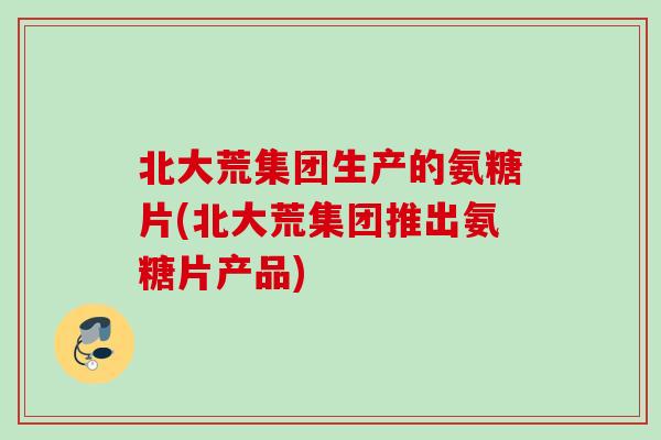 北大荒集团生产的氨糖片(北大荒集团推出氨糖片产品)