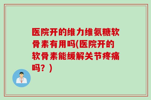 医院开的维力维氨糖软骨素有用吗(医院开的软骨素能缓解关节疼痛吗？)