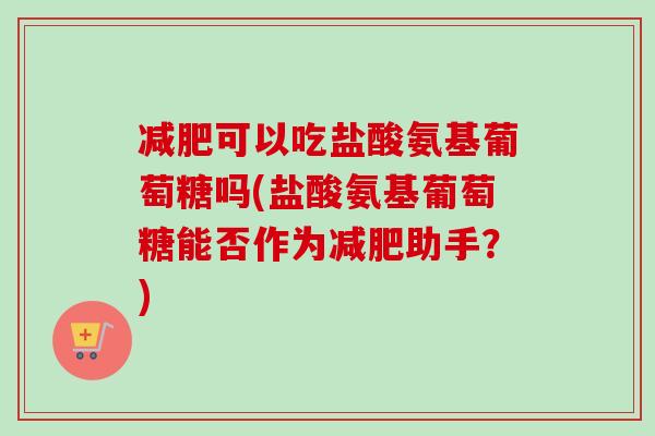 减肥可以吃盐酸氨基葡萄糖吗(盐酸氨基葡萄糖能否作为减肥助手？)