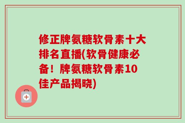 修正牌氨糖软骨素十大排名直播(软骨健康必备！牌氨糖软骨素10佳产品揭晓)