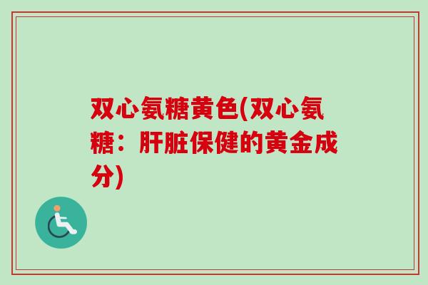双心氨糖黄色(双心氨糖：肝脏保健的黄金成分)