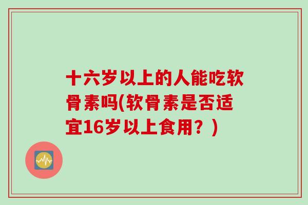 十六岁以上的人能吃软骨素吗(软骨素是否适宜16岁以上食用？)