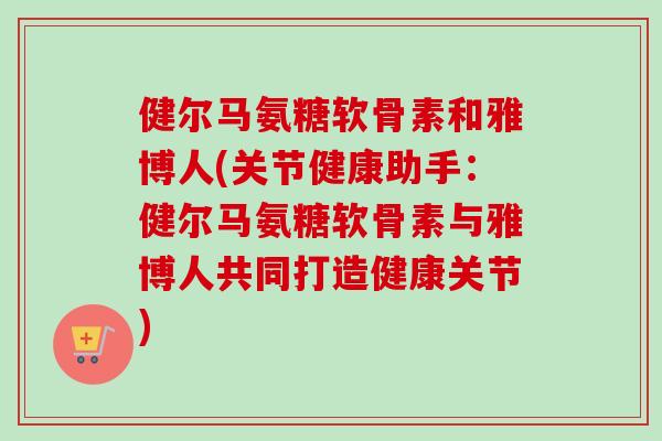 健尔马氨糖软骨素和雅博人(关节健康助手：健尔马氨糖软骨素与雅博人共同打造健康关节)