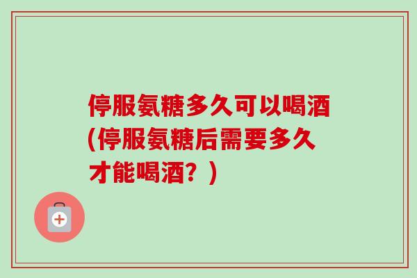 停服氨糖多久可以喝酒(停服氨糖后需要多久才能喝酒？)