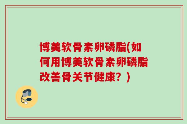 博美软骨素卵磷脂(如何用博美软骨素卵磷脂改善骨关节健康？)