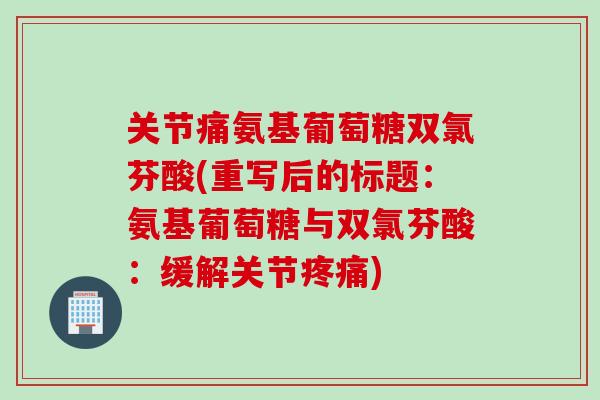 关节痛氨基葡萄糖双氯芬酸(重写后的标题：氨基葡萄糖与双氯芬酸：缓解关节疼痛)