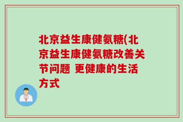 北京益生康健氨糖(北京益生康健氨糖改善关节问题 更健康的生活方式 北京益生康健氨糖(北京益生康健氨糖改善关节问题 更健康的生活方式
