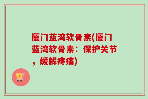 厦门蓝湾软骨素(厦门蓝湾软骨素：保护关节，缓解疼痛)