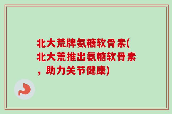 北大荒牌氨糖软骨素(北大荒推出氨糖软骨素，助力关节健康)