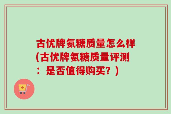 古优牌氨糖质量怎么样(古优牌氨糖质量评测:是否值得购买?) 古优牌氨糖质量怎么样(古优牌氨糖质量评测:是否值得购买?)