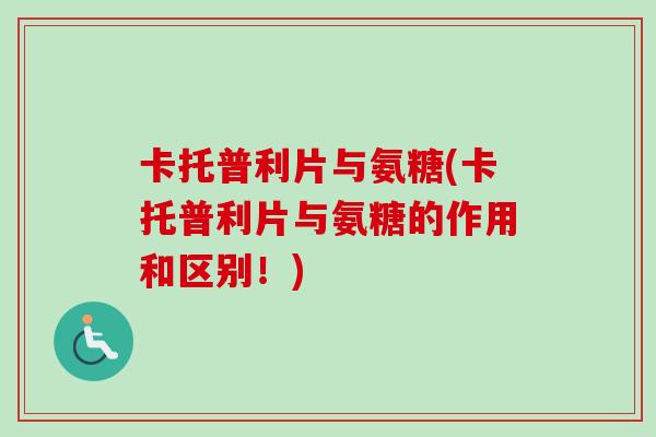 卡托普利片与氨糖(卡托普利片与氨糖的作用和区别！)