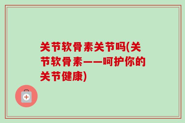 关节软骨素关节吗(关节软骨素——呵护你的关节健康)