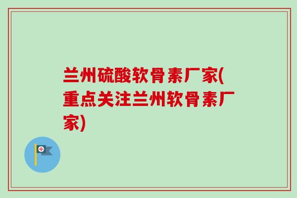 兰州硫酸软骨素厂家(重点关注兰州软骨素厂家)