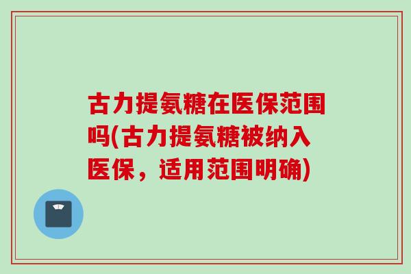 古力提氨糖在医保范围吗(古力提氨糖被纳入医保,适用范围明确) 古力提氨糖在医保范围吗(古力提氨糖被纳入医保,适用范围明确)