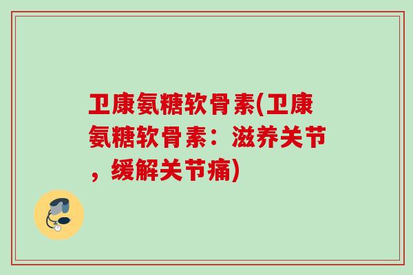 卫康氨糖软骨素(卫康氨糖软骨素：滋养关节，缓解关节痛)