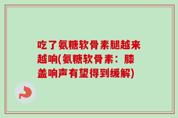 吃了氨糖软骨素腿越来越响(氨糖软骨素：膝盖响声有望得到缓解)
