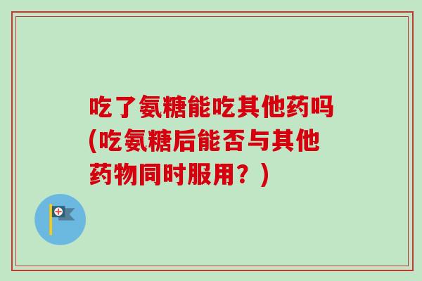 吃了氨糖能吃其他药吗(吃氨糖后能否与其他药物同时服用？)