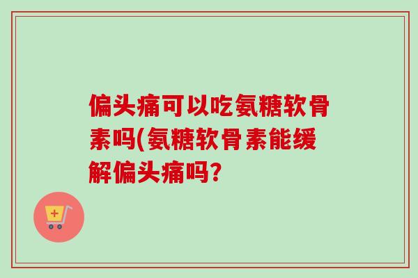 偏头痛可以吃氨糖软骨素吗(氨糖软骨素能缓解偏头痛吗？