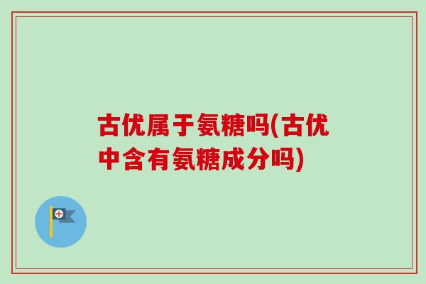 古优属于氨糖吗(古优中含有氨糖成分吗)
