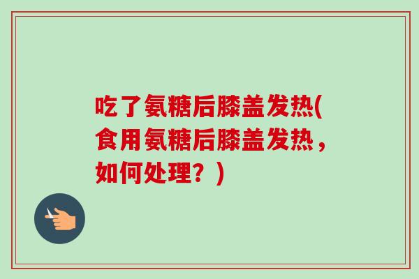 吃了氨糖后膝盖发热(食用氨糖后膝盖发热，如何处理？)