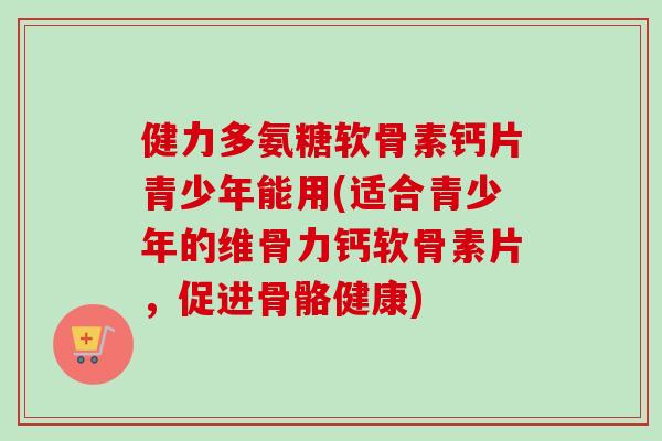 健力多氨糖软骨素钙片青少年能用(适合青少年的维骨力钙软骨素片，促进骨骼健康)